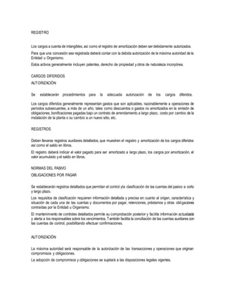 REGISTRO
Los cargos a cuenta de intangibles,así como el registro de amortización deben ser debidamente autorizados.
Para que una concesión sea registrada deberá contar con la debida autorización de la máxima autoridad de la
Entidad u Organismo.
Estos activos generalmente incluyen patentes, derecho de propiedad y otros de naturaleza incorpórea.
CARGOS DIFERIDOS
AUTORIZACIÓN
Se establecerán procedimientos para la adecuada autorización de los cargos diferidos.
Los cargos diferidos generalmente representan gastos que son aplicables, razonablemente a operaciones de
períodos subsecuentes, a más de un año, tales como descuentos o gastos no amortizados en la emisión de
obligaciones, bonificaciones pagadas bajo un contrato de arrendamiento a largo plazo, costo por cambio de la
instalación de la planta o su cambio a un nuevo sitio, etc.
REGISTROS
Deben llevarse registros auxiliares detallados, que muestren el registro y amortización de los cargos diferidos
así como el saldo en libros.
El registro deberá indicar el valor pagado para ser amortizado a largo plazo, los cargos por amortización, el
valor acumulado y el saldo en libros.
NORMAS DEL PASIVO
OBLIGACIONES POR PAGAR
Se establecerán registros detallados que permitan el control yla clasificación de las cuentas del pasivo a corto
y largo plazo.
Los requisitos de clasificación requieren información detallada y precisa en cuanto al origen, característica y
situación de cada una de las cuentas y documentos por pagar, retenciones, préstamos y otras obligaciones
contraídas por la Entidad u Organismo.
El mantenimiento de controles detallados permite su comprobación posterior y facilita información actualizada
y alerta a los responsables sobre los vencimientos. También facilita la conciliación de las cuentas auxiliares con
las cuentas de control, posibilitando efectuar confirmaciones.
AUTORIZACIÓN
La máxima autoridad será responsable de la autorización de las transacciones y operaciones que originan
compromisos y obligaciones.
La adopción de compromisos y obligaciones se sujetará a las disposiciones legales vigentes.
 