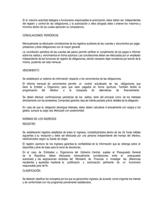 Si la máxima autoridad delegara a funcionarios responsables la autorización, éstos deben ser independientes
del registro y control de las obligaciones, y la autorización a ellos otorgada debe c ontener los máximos y
mínimos dentro de los cuales ejercerán su competencia.
CONCILIACIONES PERIÓDICAS
Mensualmente se efectuarán conciliaciones de los registros auxiliares de las cuentas y documentos por pagar,
préstamos y otras obligaciones con el mayor general.
La conciliación periódica de las cuentas del pasivo permite verificar el cumplimiento de los pagos e informar
sobre los saldos y vencimientos en forma oportuna. Las conciliaciones deben ser efectuadas por un empleado
independiente de las funciones de registro de obligaciones, siendo necesario dejar constancia por escrito de la
misma, pudiendo ser esta mensual.
VENCIMIENTO
Se establecerá un sistema de información respecto a los vencimientos de las obligaciones.
El informe mensual de vencimientos permite un control actualizado de las obligaciones que
tiene la Entidad u Organismo, para que sean pagados en forma oportuna. También facilita la
programación del efectivo o la búsqueda de alternativas de financiamiento.
Se deben efectuar confirmaciones periódicas de los saldos, tanto del principal como de los intereses
directamente con los acreedores.Comprobar garantía, tasa de interés pactada yotros detalles de la obligación.
En caso de que la obligación devengue intereses, éstos deben calcularse m ensualmente con cargos a los
gastos, aunque su pago sea efectuado con posterioridad.
NORMAS DE LOS INGRESOS
REGISTRO
Se establecerán registros detallados de todos lo ingresos, contabilizándolos dentro de las 24 horas hábiles
siguientes a su recepción y debe ser efectuada por una persona independiente del manejo del efectivo,
clasificándolos según su fuente de origen.
El registro oportuno de los ingresos garantiza la confiabilidad de la información que se obtenga sobre el
disponible y sirve de base para la toma de decisiones.
En el caso de Entidades u Organismos del Gobierno Central, sujetas al Presupuesto General
de la República deben efectuarse mensualmente conciliaciones entre el presupuesto
autorizado y las asignaciones recibidas del Ministerio de Finanzas e investigar las diferencias
resultantes y ajustarlas mediante la justificación y autorización pertinente de un funcionario
responsable para tal fin.
CLASIFICACIÓN
Se deberán clasificar los conceptos por los que se generanlos ingresos, de acuerdo conel origende los mismos
y de conformidad con los programas previamente establecidos.
 
