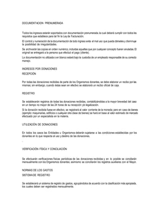 DOCUMENTACION PRENUMERADA
Todos los ingresos estarán soportados con documentación prenumerada,la cual deberá cumplir con todos los
requisitos que establece para tal fin la Ley de Facturación.
El control y numeración de la documentación de todo ingreso evita el mal uso que pueda dárseles y disminuye
la posibilidad de irregularidades.
Se archivarán las copias en orden numérico,incluidas aquellas que por cualquier concepto fueren anuladas.El
original se entregará a la persona que efectuó el pago (cliente).
La documentación no utilizada o en blanco estará bajo la custodia de un empleado responsable de su correcto
manejo.
INGRESOS POR DONACIONES
RECEPCIÓN
Por todas las donaciones recibidas de parte de los Organismos donantes, se debe elaborar un recibo por las
mismas; sin embargo, cuando éstas sean en efectivo se elaborará un recibo oficial de caja.
REGISTRO
Se establecerán registros de todas las donaciones recibidas, contabilizándolas a la mayor brevedad del caso
en un tiempo no mayor de las 24 horas de su recepción y/o legalización.
Si la donación recibida fuese en efectivo, se registrará al valor corriente de la moneda; pero en caso de bienes
(ejemplo: maquinarias, edificios o cualquier otra clase de bienes) se hará en base al valor estimado de mercado
efectuado por un especialista en la materia.
UTILIZACIÓN DE DONACIONES
En todos los casos las Entidades u Organismos deberán sujetarse a las condiciones establecidas por los
donantes en lo que respecta al uso ydestino de las donaciones.
.
VERIFICACIÓN FÍSICA Y CONCILIACIÓN
Se efectuarán verificaciones físicas periódicas de las donaciones recibidas y en lo posible se conciliarán
mensualmente con los Organismos donantes; asimismo se conciliarán los registros auxiliares con el Mayor.
NORMAS DE LOS GASTOS
SISTEMADE REGISTRO
Se establecerá un sistema de registro de gastos, agrupándolos de acuerdo con la clasificación más apropiada,
los cuales deben ser registrados mensualmente.
 