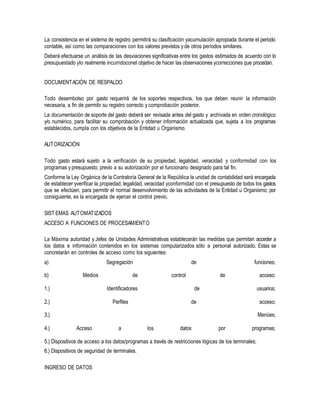 La consistencia en el sistema de registro permitirá su clasificación yacumulación apropiada durante el período
contable, así como las comparaciones con los valores previstos y de otros períodos similares.
Deberá efectuarse un análisis de las desviaciones significativas entre los gastos estimados de acuerdo con lo
presupuestado ylo realmente incurridoconel objetivo de hacer las observaciones ycorrecciones que procedan.
DOCUMENTACIÓN DE RESPALDO
Todo desembolso por gasto requerirá de los soportes respectivos, los que deben reunir la información
necesaria, a fin de permitir su registro correcto y comprobación posterior.
La documentación de soporte del gasto deberá ser revisada antes del gasto y archivada en orden cronológico
y/o numérico, para facilitar su comprobación y obtener información actualizada que, sujeta a los programas
establecidos, cumpla con los objetivos de la Entidad u Organismo.
AUTORIZACIÓN
Todo gasto estará sujeto a la verificación de su propiedad, legalidad, veracidad y conformidad con los
programas y presupuesto, previo a su autorización por el funcionario designado para tal fin.
Conforme la Ley Orgánica de la Contraloría General de la República la unidad de contabilidad será encargada
de establecer yverificar la propiedad, legalidad, veracidad yconformidad con el presupuesto de todos los gastos
que se efectúen, para permitir el normal desenvolvimiento de las actividades de la Entidad u Organismo; por
consiguiente, es la encargada de ejercer el control previo.
SIST EMAS AUTOMATIZADOS
ACCESO A FUNCIONES DE PROCESAMIENTO
La Máxima autoridad y Jefes de Unidades Administrativas establecerán las medidas que permitan acceder a
los datos e información contenidos en los sistemas computarizados sólo a personal autorizado. Estas se
concretarán en controles de acceso como los siguientes:
a)
b) Medios
Segregación
de control
de
de
funciones;
acceso:
1.) Identificadores de usuarios;
2.) Perfiles de acceso;
3.) Menúes;
4.) Acceso a los datos por programas;
5.) Dispositivos de acceso a los datos/programas a través de restricciones lógicas de los terminales;
6.) Dispositivos de seguridad de terminales.
INGRESO DE DATOS
 