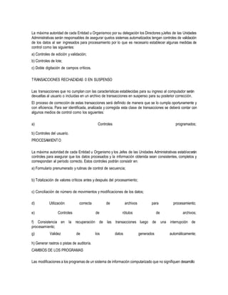 La máxima autoridad de cada Entidad u Organismoo por su delegación los Directores yJefes de las Unidades
Administrativas serán responsables de asegurar quelos sistemas automatizados tengan controles de validación
de los datos al ser ingresados para procesamiento por lo que es necesario establecer algunas medidas de
control como las siguientes:
a) Controles de edición y validación;
b) Controles de lote;
c) Doble digitación de campos críticos.
TRANSACCIONES RECHAZADAS 0 EN SUSPENSO
Las transacciones que no cumplan con las características establecidas para su ingreso al computador serán
devueltas al usuario o incluidas en un archivo de transacciones en suspenso para su posterior corrección.
El proceso de corrección de estas transacciones será definido de manera que se lo cumpla oportunamente y
con eficiencia. Para ser identificada, analizada y corregida esta clase de transacciones se deberá contar con
algunos medios de control como los siguientes:
a) Controles programados;
b) Controles del usuario.
PROCESAMIENTO
La máxima autoridad de cada Entidad u Organismo y los Jefes de las Unidades Administrativas establecerán
controles para asegurar que los datos procesados y la información obtenida sean consistentes, completos y
correspondan al período correcto. Estos controles podrán consistir en:
a) Formulario prenumerado y rutinas de control de secuencia;
b) Totalización de valores críticos antes y después del procesamiento;
c) Conciliación de número de movimientos y modificaciones de los datos;
d) Utilización correcta de archivos para procesamiento;
e) Controles de rótulos de archivos;
f) Consistencia en la recuperación de las transacciones luego de una interrupción de
procesamiento;
g) Validez de los datos generados automáticamente;
h) Generar rastros o pistas de auditoría.
CAMBIOS DE LOS PROGRAMAS
Las modificaciones a los programas de un sistema de información computarizado que no signifiquen desarrollo
 