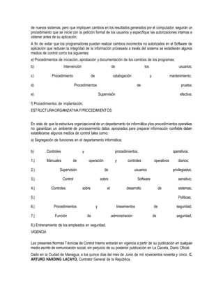 de nuevos sistemas, pero que impliquen cambios en los resultados generados por el computador, seguirán un
procedimiento que se inicie con la petición formal de los usuarios y especifique las autorizaciones internas a
obtener antes de su aplicación.
A fin de evitar que los programadores puedan realizar cambios incorrectos no autorizados en el Software de
aplicación que reducen la integridad de la información procesada a través del sistema se establecen algunos
medios de control corno los siguientes:
a) Procedimientos de iniciación, aprobación y documentación de los cambios de los programas;
b) Intervención de los usuarios;
c) Procedimiento de catalogación y mantenimiento;
d) Procedimientos de prueba;
e) Supervisión efectiva;
f) Procedimientos de implantación.
ESTRUCTURAORGANIZATIVAYPROCEDIMIENTOS
En vista de que la estructura organizacional de un departamento de informática ylos procedimientos operativos
no garantizan un ambiente de procesamiento datos apropiados para preparar información confiable deben
establecerse algunos medios de control tales como:
a) Segregación de funciones en el departamento informática;
b) Controles y procedimientos operativos:
1.) Manuales de operación y controles operativos diarios;
2.) Supervisión de usuarios privilegiados;
3.) Control sobre Software sensitivo;
4.) Controles sobre el desarrollo de sistemas;
5.) Políticas;
6.) Procedimientos y lineamientos de seguridad;
7.) Función de administración de seguridad;
8.) Entrenamiento de los empleados en seguridad.
VIGENCIA
Las presentes Normas Técnicas de Control Interno entrarán en vigencia a partir de su publicación en cualquier
medio escrito de comunicación social, sin perjuicio de su posterior publicación en La Gaceta, Diario Oficial.
Dado en la Ciudad de Managua, a los quince días del mes de Junio de mil novecientos noventa y cinco. C.
ARTURO HARDING LACAYO, Contralor General de la República.
 