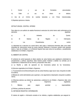 l) Control y uso de formularios prenumerados;
m) Evitar el uso de dinero en efectivo;
n) Uso de un mínimo de cuentas bancarias y con firmas mancomunadas;
ñ) Depósitos oportunos e intactos.
ESTRUCTURADEL CONTROL INTERNO
Para efecto de una auditoría de estados financieros la estructura de control interno está conformada por los
elementos siguientes:
a) El Ambiente de Control;
b) El Sistema de Registro e Información;
c) Los Procedimientos de control.
La efectividad de la estructura de control interno está sujeta a limitaciones inherentes, tales como malos
entendidos de instrucciones, errores de juicios, descuido, distracción a funciones, colusión entre personas
dentro y fuera de la Entidad y si la Dirección Superior hace caso omiso de las políticas y procedimientos
establecidos en la Entidad u Organismo.
EL AMBIENTE DE CONTROL
El ambiente de control representa el efecto colectivo de varios factores para establecer la efectividad de
procedimientos y políticas específicas. Estos factores pueden fortalecer o debilitar los controles por el
cumplimiento e inobservancia de los mismos y comprenden entre otros:
a) La filosofía y estilo de operación de los funcionarios (actitud de los funcionarios);
b) Estructura organizativa de la Entidad u Organismo;
c ) Funcionamiento de la DirecciónSuperior yde las Juntas Directivas, según sea el caso, incluyendo el comité
de auditoría;
d) Métodos de control administrativo para supervisar y dar seguimiento al desempeño, incluyendo la auditoría
interna;
e) Influencias externas que afectan las operaciones y prácticas de una Entidad u Organismo, tales como
exámenes de Organismos reguladores;
f) Métodos para asignar autoridad y responsabilidad;
g) Políticas y prácticas de personal.
EL SISTEMADE REGISTRO E INFORMACIÓN
El sistema de registro e información consiste en los métodos y registros establecidos, que aseguran la
 