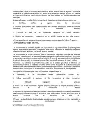 continuidad de la Entidad u Organismo, ya que identifican, reúnen, analizan, clasifican, registran e informan las
transacciones de una Entidad u Organismo para la toma de decisiones de la dirección, asícomo para mantener
la contabilización de activos, pasivos, ingresos y gastos que le son relativos para posibilitar las evaluaciones
posteriores.
Un sistema financiero contable efectivo toma en cuenta el establecimiento de métodos y registros que:
a) Identifican, codifican y registran todas las operaciones;
b) Describen oportunamente todas las transacciones con suficientes detalles para permitir su adecuada
clasificación, en la información financiera;
c) Cuantifica el valor de las operaciones, expresada en unidad monetaria;
d) Registra las operaciones y transacciones en el período contable en que éstas ocurren;
e) Presenta debidamente las transacciones y revelaciones correspondientes en los Estados Financieros.
LOS PROCEDIMIENTOS DE CONTROL
Los procedimientos de control son aquellos que proporcionan una seguridad razonable de poder lograr los
objetivos específicos de una Entidad u Organismo dentro de las condiciones de honestidad, competencia
profesional, eficiencia, economía y protección al medio ambiente.
Los procedimientos de control comprenden todos los instrumentos, mecanismos y técnicas que deben ser
diseñadas e integradas dentro de la secuenciade las operaciones de cada Entidad u Organismo e incorporados
en las normas y manuales correspondientes de la institución. El hecho de que existan políticas yprocedimientos
formalmente documentados, no necesariamente significan que se estén aplicando de manera efectiva.
Atendiendo a su naturaleza los procedimientos pueden ser de carácter preventivos o detectivos. Los
procedimientos preventivos se establecen para evitar errores durante el desarrollo de las transacciones; y los
detectivos tienen como finalidad precisar en lo posible los errores o desviaciones a lo normado, que durante el
desarrollo de las transacciones no se identificaron a través de los procedimientos de control preventivo.
Por lo general, podrán catalogarse como procedimientos correspondientes a:
a) Observación de las disposiciones legales, reglamentarlas, políticas, etc.;
b) Debida autorización y ejecución de las transacciones y otras operaciones;
c) Adecuada segregación de funciones;
d) Diseño y uso de los documentos y registros apropiados para ayudar a asegurar el registro oportuno y
adecuado de las transacciones y hechos;
e)Dispositivos de seguridad adecuados para el acceso, consumo yuso de los recursos, registros e información,
tales como programas de cómputo y los archivos de datos, revisión de los informes, así como la toma de
acciones correctivas que se desprendan de ellos, etc.;
f) Arqueos y evaluación de las cifras registradas, tales como arqueos del efectivo, controles programados en
computadoras, conciliaciones, etc.;
g) Custodia y prevención de riesgos en los activos.
 