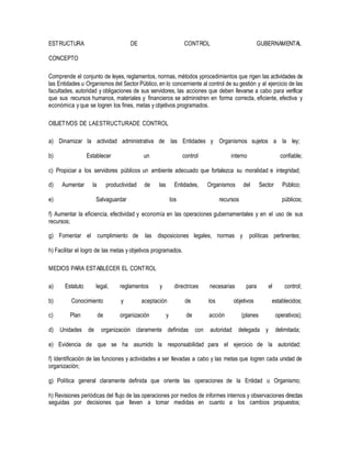 ESTRUCTURA DE CONTROL GUBERNAMENTAL
CONCEPTO
Comprende el conjunto de leyes, reglamentos, normas, métodos yprocedimientos que rigen las actividades de
las Entidades u Organismos del Sector Público, en lo concerniente al control de su gestión y al ejercicio de las
facultades, autoridad y obligaciones de sus servidores, las acciones que deben llevarse a cabo para verificar
que sus recursos humanos, materiales y financieros se administren en forma correcta, eficiente, efectiva y
económica y que se logren los fines, metas y objetivos programados.
OBJETIVOS DE LAESTRUCTURADE CONTROL
a) Dinamizar la actividad administrativa de las Entidades y Organismos sujetos a la ley;
b) Establecer un control interno confiable;
c) Propiciar a los servidores públicos un ambiente adecuado que fortalezca su moralidad e integridad;
d) Aumentar la productividad de las Entidades, Organismos del Sector Público;
e) Salvaguardar los recursos públicos;
f) Aumentar la eficiencia, efectividad y economía en las operaciones gubernamentales y en el uso de sus
recursos;
g) Fomentar el cumplimiento de las disposiciones legales, normas y políticas pertinentes;
h) Facilitar el logro de las metas y objetivos programados.
MEDIOS PARA ESTABLECER EL CONTROL
a) Estatuto legal, reglamentos y directrices necesarias para el control;
b) Conocimiento y aceptación de los objetivos establecidos;
c) Plan de organización y de acción (planes operativos);
d) Unidades de organización claramente definidas con autoridad delegada y delimitada;
e) Evidencia de que se ha asumido la responsabilidad para el ejercicio de la autoridad;
f) Identificación de las funciones y actividades a ser llevadas a cabo y las metas que logren cada unidad de
organización;
g) Política general claramente definida que oriente las operaciones de la Entidad u Organismo;
h) Revisiones periódicas del flujo de las operaciones por medios de informes internos y observaciones directas
seguidas por decisiones que lleven a tomar medidas en cuanto a los cambios propuestos;
 