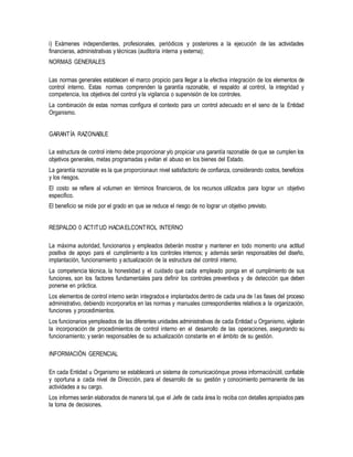 i) Exámenes independientes, profesionales, periódicos y posteriores a la ejecución de las actividades
financieras, administrativas y técnicas (auditoría interna y externa);
NORMAS GENERALES
Las normas generales establecen el marco propicio para llegar a la efectiva integración de los elementos de
control interno. Estas normas comprenden la garantía razonable, el respaldo al control, la integridad y
competencia, los objetivos del control y la vigilancia o supervisión de los controles.
La combinación de estas normas configura el contexto para un control adecuado en el seno de la Entidad
Organismo.
GARANTÍA RAZONABLE
La estructura de control interno debe proporcionar y/o propiciar una garantía razonable de que se cumplen los
objetivos generales, metas programadas y evitan el abuso en los bienes del Estado.
La garantía razonable es la que proporcionaun nivel satisfactorio de confianza, considerando costos, beneficios
y los riesgos.
El costo se refiere al volumen en términos financieros, de los recursos utilizados para lograr un objetivo
especifico.
El beneficio se mide por el grado en que se reduce el riesgo de no lograr un objetivo previsto.
RESPALDO 0 ACTITUD HACIAELCONTROL INTERNO
La máxima autoridad, funcionarios y empleados deberán mostrar y mantener en todo momento una actitud
positiva de apoyo para el cumplimiento a los controles internos; y además serán responsables del diseño,
implantación, funcionamiento y actualización de la estructura del control interno.
La competencia técnica, la honestidad y el cuidado que cada empleado ponga en el cumplimiento de sus
funciones, son los factores fundamentales para definir los controles preventivos y de detección que deben
ponerse en práctica.
Los elementos de control interno serán integrados e implantados dentro de cada una de las fases del proceso
administrativo, debiendo incorporarlos en las normas y manuales correspondientes relativos a la organización,
funciones y procedimientos.
Los funcionarios yempleados de las diferentes unidades administrativas de cada Entidad u Organismo, vigilarán
la incorporación de procedimientos de control interno en el desarrollo de las operaciones, asegurando su
funcionamiento; y serán responsables de su actualización constante en el ámbito de su gestión.
INFORMACIÓN GERENCIAL
En cada Entidad u Organismo se establecerá un sistema de comunicaciónque provea informaciónútil, confiable
y oportuna a cada nivel de Dirección, para el desarrollo de su gestión y conocimiento permanente de las
actividades a su cargo.
Los informes serán elaborados de manera tal, que el Jefe de cada área lo reciba con detalles apropiados para
la toma de decisiones.
 