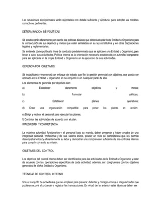 Las situaciones excepcionales serán reportadas con detalle suficiente y oportuno, para adoptar las medidas
correctivas pertinentes.
DETERMINACION DE POLÍTICAS
Sé establecerán claramente por escrito las políticas básicas que deberáadoptar toda Entidad u Organismo para
la consecución de sus objetivos y metas que estén señaladas en su ley constitutiva y en otras disposiciones
legales y reglamentarias.
Se entiende cómo política la línea de conducta predeterminada que se aplicaen una Entidad u Organismo, para
llevar a cabo sus actividades. Política interna es la orientación necesaria establecida por autoridad competente
para ser aplicada en la propia Entidad u Organismo en la ejecución de sus actividades.
GERENCIAPOR OBJETIVOS
Sé establecerá y mantendrá un enfoque de trabajo que fije la gestión gerencial por objetivos, que pueda ser
aplicado en la Entidad u 0rganismo en su conjunto o en cualquier parte de ella.
Los elementos de gerencia por objetivos son:
a) Establecer claramente objetivos y metas;
b) Formular políticas;
c) Establecer planes operativos;
d) Crear una organización compatible para poner los planes en acción;
e) Dirigir y motivar el personal para ejecutar los planes;
f) Controlar las actividades de acuerdo con el plan.
INTEGRIDAD YCOMPETENCIA
La máxima autoridad, funcionarios y el personal bajo su mando, deben preservar y hacer prueba de una
integridad personal, profesional y de sus valores éticos, poseer un nivel de competencia que les permita
desempeñar eficazy eficientemente su labor y demostrar una comprensión suficiente de los controles internos
para cumplir con éxito su misión.
OBJETIVOS DEL CONTROL
Los objetivos del control interno deben ser identificados para las actividades de la Entidad u Organismo y estar
de acuerdo con las operaciones específicas de cada actividad; además, ser congruentes con los objetivos
generales de dicha Entidad u Organismo.
TÉCNICAS DE CONTROL INTERNO
Son el conjunto de actividades que se emplean para prevenir, detectar y corregir errores o irregularidades que
pudieran ocurrir al procesar y registrar las transacciones. En virtud de lo anterior estas técnicas deben ser
 