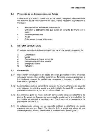 NTE E.080 ADOBE


5.4     Protección de las Construcciones de Adobe

        La humedad y la erosión producidas en los muros, son principales causantes
        del deterioro de las construcciones de tierra, siendo necesaria su protección a
        través de:

        •       Recubrimientos resistentes a la humedad
        •       Cimientos y sobrecimientos que eviten el contacto del muro con el
                suelo
        •       Veredas perimetrales
        •       Aleros
        •       Sistemas de drenaje adecuados


6.      SISTEMA ESTRUCTURAL

        El sistema estructural de las construcciones de adobe estará compuesto de :

        a)      Cimentación
        b)      Muros
        c)      Elementos de arriostre horizontal
        d)      Elementos de arriostre vertical
        e)      Entrepiso y techo
        f)      Refuerzos

6.1     Cimentación

6.1.1   No se harán construcciones de adobe en suelos granulares sueltos, en suelos
        cohesivos blandos ni en arcillas expansivas. Tampoco en zonas propensas a
        inundaciones, cauces de avalanchas, aluviones o huaycos, o suelos con
        inestabilidad geológica.

6.1.2   La cimentación deberá transmitir la carga de los muros al terreno de acuerdo
        a su esfuerzo permisible y tendrá una profundidad mínima de 60 cm medida a
        partir del terreno natural y un ancho mínimo de 40 cm.

6.1.3   Los cimientos para los muros deberán ser concreto ciclópeo o albañilería de
        piedra. En zonas no lluviosas de comprobada regularidad e imposibilidad de
        inundación, se permitirá el uso de mortero Tipo II para unir la mampostería de
        piedra (Ver Sección 7.2).

6.1.4   El sobrecimiento deberá ser de concreto ciclópeo o albañilería de piedra
        asentada con mortero Tipo I (Ver Sección 7.1), y tendrá una altura tal que
        sobresalga como mínimo 20 cm sobre el nivel del suelo. (Ver Figura 2).




                                          10
 