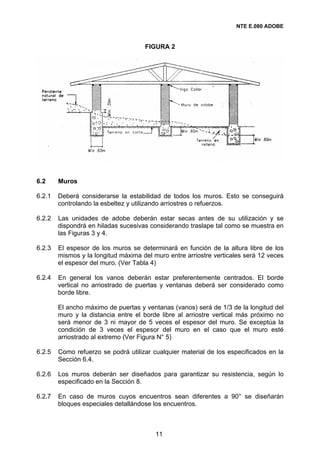 NTE E.080 ADOBE


                                     FIGURA 2




6.2     Muros

6.2.1   Deberá considerarse la estabilidad de todos los muros. Esto se conseguirá
        controlando la esbeltez y utilizando arriostres o refuerzos.

6.2.2   Las unidades de adobe deberán estar secas antes de su utilización y se
        dispondrá en hiladas sucesivas considerando traslape tal como se muestra en
        las Figuras 3 y 4.

6.2.3   El espesor de los muros se determinará en función de la altura libre de los
        mismos y la longitud máxima del muro entre arriostre verticales será 12 veces
        el espesor del muro. (Ver Tabla 4)

6.2.4   En general los vanos deberán estar preferentemente centrados. El borde
        vertical no arriostrado de puertas y ventanas deberá ser considerado como
        borde libre.

        El ancho máximo de puertas y ventanas (vanos) será de 1/3 de la longitud del
        muro y la distancia entre el borde libre al arriostre vertical más próximo no
        será menor de 3 ni mayor de 5 veces el espesor del muro. Se exceptúa la
        condición de 3 veces el espesor del muro en el caso que el muro esté
        arriostrado al extremo (Ver Figura N° 5)

6.2.5   Como refuerzo se podrá utilizar cualquier material de los especificados en la
        Sección 6.4.

6.2.6   Los muros deberán ser diseñados para garantizar su resistencia, según lo
        especificado en la Sección 8.

6.2.7   En caso de muros cuyos encuentros sean diferentes a 90° se diseñarán
        bloques especiales detallándose los encuentros.



                                         11
 