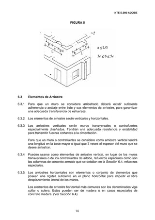 NTE E.080 ADOBE


                                      FIGURA 5




6.3     Elementos de Arriostre

6.3.1   Para que un muro se considere arriostrado deberá existir suficiente
        adherencia o anclaje entre éste y sus elementos de arriostre, para garantizar
        una adecuada transferencia de esfuerzos.

6.3.2   Los elementos de arriostre serán verticales y horizontales.

6.3.3   Los arriostres verticales serán muros transversales o contrafuertes
        especialmente diseñados. Tendrán una adecuada resistencia y estabilidad
        para transmitir fuerzas cortantes a la cimentación.

        Para que un muro o contrafuertes se considere como arriostre vertical tendrá
        una longitud en la base mayor o igual que 3 veces el espesor del muro que se
        desee arriostrar.

6.3.4   Pueden usarse como elementos de arriostre vertical, en lugar de los muros
        transversales o de los contrafuertes de adobe, refuerzos especiales como son
        las columnas de concreto armado que se detallan en la Sección 6.4, refuerzos
        especiales.

6.3.5   Los arriostres horizontales son elementos o conjunto de elementos que
        poseen una rigidez suficiente en el plano horizontal para impedir el libre
        desplazamiento lateral de los muros.

        Los elementos de arriostre horizontal más comunes son los denominados viga
        collar o solera. Estas pueden ser de madera o en casos especiales de
        concreto madera. (Ver Sección 6.4)




                                          14
 