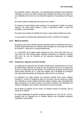 NTE E.080 ADOBE


        Se colocarán cañas o elementos de características similares como refuerzos
        verticales, ya sea en un plano central entre unidades de adobe (Ver Figura 3),
        o en alvéolos de mínimo 5 cm de diámetro dejados en los adobes (Ver Figura
        3).

        En ambos casos se rellenarán los vacíos con mortero.

        En esfuerzo vertical deberá estar anclado a la cimentación y fijado a la solera
        superior. Se usará caña madura y seca o elementos rectos y secos de
        eucalipto u otros similares.

        Se podrá usar madera en dinteles de vanos y vigas soleras sobre los muros.

        La viga solera se anclará adecuadamente al muro y al dintel si lo hubiese.

6.4.2   Malla de alambre

        Se puede usar como refuerzo exterior aplicado sobre la superficie del muro y
        anclado adecuadamente a él. Deberá estar protegido por una capa de mortero
        de cemento – arena de 4 cm aproximadamente.

        La colocación de la malla puede hacerse en una o dos caras del muro, en
        cuyo caso se unirá ambas capas mediante elementos de conexión a través
        del muro. Su uso es eficiente en las esquinas asegurado un traslape
        adecuado.

6.4.3   Columnas y vigas de concreto armado

        La utilización de columnas de concreto armado como confinamiento de muros
        de adobe debe utilizarse en casos en que el espesor del muro no exceda los
        25 cm y se utilice para unir los adobes un mortero que contenga cemento para
        poder anclar alambre de ¼” cada tres hiladas con la finalidad de conseguir
        una adecuada transmisión de esfuerzos entre el muro y la columna.

        La utilización de vigas soleras de concreto armado tiene como objetivo
        contribuir a formar un diagrama rígido en el nivel en que se construya, puede
        ser colocado en varios niveles formando anillos cerrados, pero principalmente
        debe colocarse en la parte superior. Se puede combinar con elementos de
        refuerzo verticales como cañas o columnas de concreto armado.

        De acuerdo al espesor de los muros, se deberá colocar el refuerzo que se
        indica en la Tabla 4.

        En casos especiales se podrá considerar espesores de muro de 20 – 25 cm,
        siempre que se respalde por un estudio técnico que considere refuerzos
        verticales y horizontales.




                                          16
 