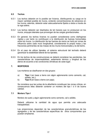 NTE E.080 ADOBE


6.5     Techos

6.5.1   Los techos deberán en lo posible ser livianos, distribuyendo su carga en la
        mayor cantidad posible de muros, evitando concentraciones de esfuerzos en
        los muros; además, deberán estar adecuadamente fijados a éstos a través de
        la viga solera.

6.5.2   Los techos deberán ser diseñados de tal manera que no produzcan en los
        muros, empujes laterales que provengan de las cargas gravitacionales.

6.5.3   En general, los techos livianos no pueden considerarse como diafragmas
        rígidos y por tanto no contribuyen a la distribución de fuerzas horizontales
        entre los muros. La distribución de las fuerzas de sismo se hará por zonas de
        influencia sobre cada muro longitudinal, considerando la propia masa y las
        fracciones pertinentes de las masas de los muros transversales y la del techo.

6.5.4   En el caso de utilizar tijerales, el sistema estructural del techado deberá
        garantizar la estabilidad lateral de los tijerales.

6.5.5   En los techos de las construcciones se deberá considerar las pendientes, las
        características de impermeabilidad, asilamiento térmico y longitud de los
        aleros de acuerdo a las condiciones climáticas de cada lugar.

7.      MORTEROS

        Los morteros se clasificaran en dos grupos:

        a)       Tipo I (en base a tierra con algún aglomerante como cemento, cal,
                 asfalto, etc.).
        b)       Tipo II (en base a tierra con paja).

        Se considera que las juntas de la albañilería constituyen las zonas criticas, en
        consecuencia ellas deberán contener un mortero del tipo I ó II de buena
        calidad.

7.1     Mortero Tipo I

        Mortero de suelo y algún aglomerante como cemento, cal o asfalto.

        Deberá utilizarse la cantidad de agua que permita una adecuada
        trabajabilidad.

        Las proporciones dependen de las características granulométricas de los
        agregados y de las características específicas de otros componentes que
        puedan emplearse.




                                          17
 
