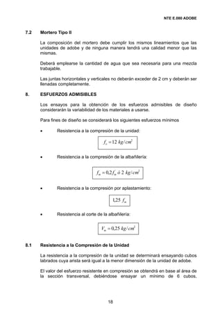NTE E.080 ADOBE


7.2   Mortero Tipo II

      La composición del mortero debe cumplir los mismos lineamientos que las
      unidades de adobe y de ninguna manera tendrá una calidad menor que las
      mismas.

      Deberá emplearse la cantidad de agua que sea necesaria para una mezcla
      trabajable.

      Las juntas horizontales y verticales no deberán exceder de 2 cm y deberán ser
      llenadas completamente.

8.    ESFUERZOS ADMISIBLES

      Los ensayos para la obtención de los esfuerzos admisibles de diseño
      considerarán la variabilidad de los materiales a usarse.

      Para fines de diseño se considerará los siguientes esfuerzos mínimos

      •       Resistencia a la compresión de la unidad:

                                      fo = 12 kg / cm2

      •       Resistencia a la compresión de la albañilería:


                                   fm = 0,2 fm ó 2 kg / cm2
                                             ´




      •       Resistencia a la compresión por aplastamiento:

                                           1,25 fm

      •       Resistencia al corte de la albañilería:


                                     Vm = 0,25 kg / cm2


8.1   Resistencia a la Compresión de la Unidad

      La resistencia a la compresión de la unidad se determinará ensayando cubos
      labrados cuya arista será igual a la menor dimensión de la unidad de adobe.

      El valor del esfuerzo resistente en compresión se obtendrá en base al área de
      la sección transversal, debiéndose ensayar un mínimo de 6 cubos,




                                         18
 