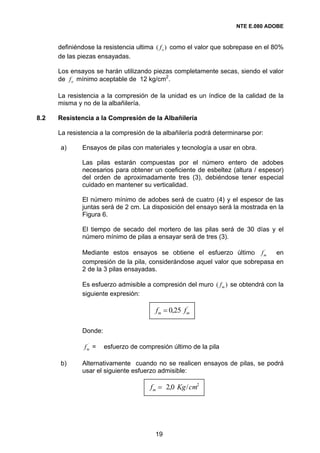 NTE E.080 ADOBE


      definiéndose la resistencia ultima ( f o ) como el valor que sobrepase en el 80%
      de las piezas ensayadas.

      Los ensayos se harán utilizando piezas completamente secas, siendo el valor
      de f o mínimo aceptable de 12 kg/cm2.

      La resistencia a la compresión de la unidad es un índice de la calidad de la
      misma y no de la albañilería.

8.2   Resistencia a la Compresión de la Albañilería

      La resistencia a la compresión de la albañilería podrá determinarse por:

      a)      Ensayos de pilas con materiales y tecnología a usar en obra.

              Las pilas estarán compuestas por el número entero de adobes
              necesarios para obtener un coeficiente de esbeltez (altura / espesor)
              del orden de aproximadamente tres (3), debiéndose tener especial
              cuidado en mantener su verticalidad.

              El número mínimo de adobes será de cuatro (4) y el espesor de las
              juntas será de 2 cm. La disposición del ensayo será la mostrada en la
              Figura 6.

              El tiempo de secado del mortero de las pilas será de 30 días y el
              número mínimo de pilas a ensayar será de tres (3).

                                                                          ´
              Mediante estos ensayos se obtiene el esfuerzo último f m        en
              compresión de la pila, considerándose aquel valor que sobrepasa en
              2 de la 3 pilas ensayadas.

              Es esfuerzo admisible a compresión del muro ( f m ) se obtendrá con la
              siguiente expresión:

                                         fm = 0,25 fm
                                                    ´




              Donde:

                ´
               fm =    esfuerzo de compresión último de la pila

      b)      Alternativamente cuando no se realicen ensayos de pilas, se podrá
              usar el siguiente esfuerzo admisible:

                                       fm = 2,0 Kg / cm2




                                        19
 
