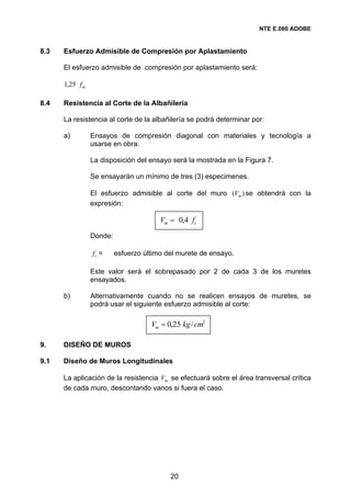 NTE E.080 ADOBE


8.3   Esfuerzo Admisible de Compresión por Aplastamiento

      El esfuerzo admisible de compresión por aplastamiento será:

      1,25 f m

8.4   Resistencia al Corte de la Albañilería

      La resistencia al corte de la albañilería se podrá determinar por:

      a)         Ensayos de compresión diagonal con materiales y tecnología a
                 usarse en obra.

                 La disposición del ensayo será la mostrada en la Figura 7.

                 Se ensayarán un mínimo de tres (3) especimenes.

                 El esfuerzo admisible al corte del muro (Vm ) se obtendrá con la
                 expresión:

                                        Vm = 0,4 ft´
                 Donde:

                 f t´ =   esfuerzo último del murete de ensayo.

                 Este valor será el sobrepasado por 2 de cada 3 de los muretes
                 ensayados.

      b)         Alternativamente cuando no se realicen ensayos de muretes, se
                 podrá usar el siguiente esfuerzo admisible al corte:

                                     Vm = 0,25 kg / cm2

9.    DISEÑO DE MUROS

9.1   Diseño de Muros Longitudinales

      La aplicación de la resistencia Vm se efectuará sobre el área transversal crítica
      de cada muro, descontando vanos si fuera el caso.




                                           20
 