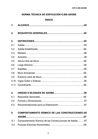 NTE E.080 ADOBE



         NORMA TÉCNICA DE EDIFICACIÓN E.080 ADOBE

                             ÍNDICE

1.    ALCANCE……………………………………………………………...05


2.    REQUISITOS GENERALES…………………………………………05


3.    DEFINICIONES……………………………..…………………………05
3.1   Adobe…………………………………………………………...………05
3.2   Adobe Estabilizado……………………………………………………06
3.3   Mortero………………………………………………………………….06
3.4   Arriostre…………………………………………………………………06
3.5   Altura Libre de Muro…………………………………..………………06
3.6   Largo Efectivo………………………………………….………………06
3.7   Esbeltez………………………………………………...………………06
3.8   Muro Arriostrado………………….……………………...……………06
3.9   Extremo Libre de Muro…………………………………..……………06
3.10 Vigas Collar o Soleras……………………………………...…………06
3.11 Contrafuerte……………………………………………………………06


4.    UNIDAD O BLOQUES DE ADOBE…………………………………06
4.1   Requisitos Generales…………………………………………………06
4.2   Formas y Dimensiones…………………..……………………………07
4.3   Recomendaciones para su Elaboración………….…………………07


5.    COMPORTAMIENTO SÍSMICO DE LAS CONSTRUCCIONES DE
      ADOBE…………………………………………………………………07
5.1   Comportamiento Sísmico de las Construcciones de Adobe…..….07
5.2   Fuerzas Sísmicas Horizontales………………………………….…..08


                               3
 