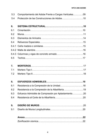 NTE E.080 ADOBE



5.3   Comportamiento del Adobe Frente a Cargas Verticales………….09
5.4   Protección de las Construcciones de Adobe……………………….10


6.    SISTEMA ESTRUCTURAL…………………………………………..10
6.1   Cimentación……………………………………………………………10
6.2   Muros……………………………………………………………………11
6.3   Elementos de Arriostre………………………………………………..14
6.4   Refuerzos Especiales…………………………………………………15
6.4.1 Caña madera o similares……………………………..………………15
6.4.2 Malla de alambre………………………………………………………16
6.4.3 Columnas y vigas de concreto armado………………………..……16
6.5   Techos………………………………….………………………………17


7.    MORTEROS……………………………………………………………17
7.1   Mortero Tipo I………………………………………………..…………17
7.2   Mortero Tipo II………………………………………………………….18


8.    ESFUERZOS ADMISIBLES…………………………………………18
8.1   Resistencia a la Compresión de la Unidad…………………………18
8.2   Resistencia a la Compresión de la Albañilería………………..……19
8.3   Esfuerzo Admisible de Compresión por Aplastamiento………...…20
8.4   Resistencia al Corte de la Albañilería……………………………….20


9.    DISEÑO DE MUROS………………………………………………….20
9.1   Diseño de Muros Longitudinales…………………………………….20


      Anexo…………………………………………………………….…….22
      Zonificación sísmica…………………………………………………..22



                               4
 