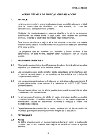 NTE E.080 ADOBE



          NORMA TÉCNICA DE EDIFICACIÓN E.080 ADOBE

1.    ALCANCE

      La Norma comprende lo referente al adobe simple o estabilizado como unidad
      para la construcción de albañilería con este material, así como las
      características, comportamiento y diseño.

      El objetivo del diseño de construcciones de albañilería de adobe es proyectar
      edificaciones de interés social y bajo costo que resistan las acciones
      sísmicas, evitando la posibilidad de colapso frágil de las mismas.

      Esta Norma se orienta a mejorar el actual sistema constructivo con adobe
      tomando como base la realidad de las construcciones de este tipo, existentes
      en la costa y sierra.

      Los proyectos que se elaboren con alcances y bases distintos a los
      consideradas en esta Norma, deberán estar respaldados con un estudio
      técnico.

2.    REQUISITOS GENERALES

2.1   El proyecto arquitectónico de edificaciones de adobe deberá adecuarse a los
      requisitos que se señalan en la presente Norma.

2.2   Las construcciones de adobe simple y adobe estabilizado serán diseñadas por
      un método racional basado en los principios de la mecánica, con criterios de
      comportamiento elástico.

2.3   Las construcciones de adobe se limitarán a un solo piso en la zona sísmica 3
      y a dos pisos en las zonas sísmicas 2 y 1 definidas en la NTE E.030 Diseño
      Sismorresistente.

      Por encima del primer piso de adobe, podrán tenerse estructuras livianas tales
      como las de quincha o similares.

2.4   No se harán construcciones de adobe en suelos granulares sueltos, en suelos
      cohesivos blandos, ni arcillas expansivas. Tampoco en zonas propensas a
      inundaciones cauces de avalanchas, aluviones o huaycos o suelos con
      inestabilidad geológica.

2.5   Dependiendo de la esbeltez de los muros, se deberá incluir la colocación de
      refuerzos que mejoren el comportamiento integral de la estructura.

3.    DEFINICIONES

3.1   Adobe
      Se define el adobe como un bloque macizo de tierra sin cocer, el cual puede
      contener paja u otro material que mejore su estabilidad frente a agentes
      externos.


                                       5
 
