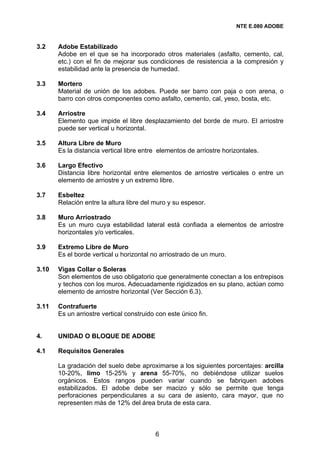 NTE E.080 ADOBE


3.2    Adobe Estabilizado
       Adobe en el que se ha incorporado otros materiales (asfalto, cemento, cal,
       etc.) con el fin de mejorar sus condiciones de resistencia a la compresión y
       estabilidad ante la presencia de humedad.

3.3    Mortero
       Material de unión de los adobes. Puede ser barro con paja o con arena, o
       barro con otros componentes como asfalto, cemento, cal, yeso, bosta, etc.

3.4    Arriostre
       Elemento que impide el libre desplazamiento del borde de muro. El arriostre
       puede ser vertical u horizontal.

3.5    Altura Libre de Muro
       Es la distancia vertical libre entre elementos de arriostre horizontales.

3.6    Largo Efectivo
       Distancia libre horizontal entre elementos de arriostre verticales o entre un
       elemento de arriostre y un extremo libre.

3.7    Esbeltez
       Relación entre la altura libre del muro y su espesor.

3.8    Muro Arriostrado
       Es un muro cuya estabilidad lateral está confiada a elementos de arriostre
       horizontales y/o verticales.

3.9    Extremo Libre de Muro
       Es el borde vertical u horizontal no arriostrado de un muro.

3.10   Vigas Collar o Soleras
       Son elementos de uso obligatorio que generalmente conectan a los entrepisos
       y techos con los muros. Adecuadamente rigidizados en su plano, actúan como
       elemento de arriostre horizontal (Ver Sección 6.3).

3.11   Contrafuerte
       Es un arriostre vertical construido con este único fin.


4.     UNIDAD O BLOQUE DE ADOBE

4.1    Requisitos Generales

       La gradación del suelo debe aproximarse a los siguientes porcentajes: arcilla
       10-20%, limo 15-25% y arena 55-70%, no debiéndose utilizar suelos
       orgánicos. Estos rangos pueden variar cuando se fabriquen adobes
       estabilizados. El adobe debe ser macizo y sólo se permite que tenga
       perforaciones perpendiculares a su cara de asiento, cara mayor, que no
       representen más de 12% del área bruta de esta cara.



                                          6
 