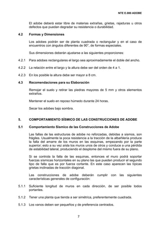 NTE E.080 ADOBE


        El adobe deberá estar libre de materias extrañas, grietas, rajaduras u otros
        defectos que puedan degradar su resistencia o durabilidad.

4.2     Formas y Dimensiones

        Los adobes podrán ser de planta cuadrada o rectangular y en el caso de
        encuentros con ángulos diferentes de 90°, de formas especiales.

        Sus dimensiones deberán ajustarse a las siguientes proporciones:

4.2.1   Para adobes rectangulares el largo sea aproximadamente el doble del ancho.

4.2.2   La relación entre el largo y la altura debe ser del orden de 4 a 1.

4.2.3   En los posible la altura debe ser mayor a 8 cm.

4.3     Recomendaciones para su Elaboración

        Remojar el suelo y retirar las piedras mayores de 5 mm y otros elementos
        extraños.

        Mantener el suelo en reposo húmedo durante 24 horas.

        Secar los adobes bajo sombra.


5.      COMPORTAMIENTO SÍSMICO DE LAS CONSTRUCCIONES DE ADOBE

5.1     Comportamiento Sísmico de las Construcciones de Adobe

        Las fallas de las estructuras de adobe no reforzadas, debidas a sismos, son
        frágiles. Usualmente la poca resistencia a la tracción de la albañilería produce
        la falla del amarre de los muros en las esquinas, empezando por la parte
        superior; esto a su vez aísla los muros unos de otros y conduce a una pérdida
        de estabilidad lateral, produciendo el desplome del mismo fuera de su plano.

        Si se controla la falla de las esquinas, entonces el muro podrá soportar
        fuerzas sísmicas horizontales en su plano las que pueden producir el segundo
        tipo de falla que es por fuerza cortante. En este caso aparecen las típicas
        grietas inclinadas de tracción diagonal.

        Las construcciones de adobe deberán               cumplir   con   las   siguientes
        características generales de configuración:

5.1.1   Suficiente longitud de muros en cada dirección, de ser posible todos
        portantes.

5.1.2   Tener una planta que tienda a ser simétrica, preferentemente cuadrada.

5.1.3   Los vanos deben ser pequeños y de preferencia centrados.


                                           7
 