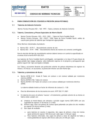 DATO
ISO 9001/GPO
CODIGO DE NORMAS TECNICAS
Código
Revisión
Aprobado
Fecha
Página
:
:
:
:
:
GPO-D-04
01
JEPy
2005.11.18
1 de 6
I.- PARA CONDUCCIÓN DE LÍQUIDOS A PRESIÓN (AGUA POTABLE)
1.1 Tuberías de Asbesto Cemento
Norma Técnica Peruana ISO – 160: 1997.- Tubos y Uniones de Asbesto Cemento
1.2.- Tubería, Conexiones y Piezas Especiales de Hierro Dúctil
♦ Norma Técnica Peruana ISO – 2531: 2001 .- Tubos de Fierro Fundido Dúctil
♦ Norma Técnica Peruana ISO –10221: 1998 Tubos de Fierro Fundido Dúctil, anillos de
caucho para juntas de tuberías que transportan agua potable.
Otras Normas relacionadas al producto:
♦ Norma ISO – 8179-1 .- Revestimiento exterior de zinc
♦ Norma ISO – 4179 : 1998 .- Revestimiento interno de mortero de cemento centrifugado.
Para la elección del tipo de revestimiento exterior deberá tenerse en cuenta lo especificado en
el anexo A de la norma NTP-ISO 2531.
Las tuberías de Fierro Fundido Dúctil centrifugado, corresponden a la clase K-9 para líneas de
agua potable tipo espiga campana, salvo indicación expresa en el proyecto y presupuesto que
podría requerir del tipo acerrojado o bridado.
Los Tubos y accesorios llevarán una protección exterior de pintura bituminosa de espesor no
menor a 70 micras; en accesorios, la protección interior será del mismo tipo.
1.3.- Tuberías y conexiones de Acero
♦ Norma ASTM A-53 Grado B Tubos sin costura o con costura soldado por resistencia
eléctrica (ERW)
♦ Norma ASTM A-106 Tubos sin costura
♦ Norma ASTM A-120 Tubos sin costura o con costura soldado por resistencia eléctrica
(ERW)
La tubería soldada tendrá un factor de eficiencia de costura E= 1.00
♦ Para las dimensiones de los Accesorios de acero: NTP 350.111.2001
♦ En tuberías de acero al carbono “nuevas”, el tratamiento y pintado exterior de as misma en
fabrica debe cumplir con:
a) Limpieza al metal blanco con abrasivo a presión según norma SSPC-SSP5 con una
rugosidad de espesor 37.50 micras (1.5 mils)
b) Primera capa: base con pintura de resinas epoxi poliamida con polvo de zinc metálico
de espesor 50 micras mínimo (2 mils)
c) Dos capas de acabado:
⇒ para tuberías en casetas ó expuestas, dos capas de pintura a base de resinas
epoxi amnina de espesor 100 micras por cada capa ( 4 mils por capa)
⇒ Para tuberías enterradas, dos capas de pintura a base de alquitrán de hulla y
resina poliamida de espesor 200 micras cada una ( 8 mils por capa)
 