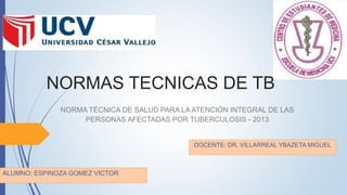 NORMAS TECNICAS DE TB
ALUMNO: ESPINOZA GOMEZ VICTOR
NORMA TÉCNICA DE SALUD PARA LA ATENCIÓN INTEGRAL DE LAS
PERSONAS AFECTADAS POR TUBERCULOSIS - 2013
DOCENTE: DR. VILLARREAL YBAZETA MIGUEL
 