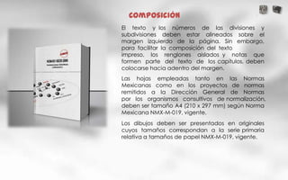 Composición
El texto y los números de las divisiones y
subdivisiones deben estar alineados sobre el
margen izquierdo de la página. Sin embargo,
para facilitar la composición del texto
impreso, los renglones aislados y notas que
formen parte del texto de los capítulos, deben
colocarse hacia adentro del margen.
Las hojas empleadas tanto en las Normas
Mexicanas como en los proyectos de normas
remitidos a la Dirección General de Normas
por los organismos consultivos de normalización,
deben ser tamaño A4 (210 x 297 mm) según Norma
Mexicana NMX-M-019, vigente.
Los dibujos deben ser presentados en originales
cuyos tamaños correspondan a la serie primaria
relativa a tamaños de papel NMX-M-019, vigente.
 