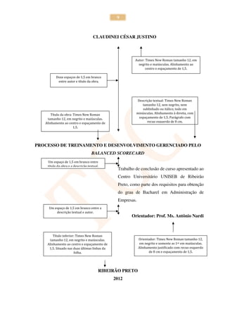 9



                                     CLAUDINEI CÉSAR JUSTINO




                                                          Autor: Times New Roman tamanho 12, em
                                                            negrito e maiúsculas. Alinhamento ao
                                                                 centro e espaçamento de 1,5.

          Doze espaços de 1,5 em branco
           entre autor e título da obra.




                                                           Descrição textual: Times New Roman
                                                              tamanho 12, sem negrito, nem
                                                              sublinhado ou itálico, todo em
       Título da obra: Times New Roman                    minúsculas. Alinhamento à direita, com
     tamanho 12, em negrito e maiúsculas.                   espaçamento de 1,5. Parágrafo com
   Alinhamento ao centro e espaçamento de                        recuo esquerdo de 8 cm.
                       1,5.




PROCESSO DE TREINAMENTO E DESENVOLVIMENTO GERENCIADO PELO
                                   BALANCED SCORECARD
    Um espaço de 1,5 em branco entre
    título da obra e a descrição textual.
                                                 Trabalho de conclusão de curso apresentado ao
                                                 Centro Universitário UNISEB de Ribeirão
                                                 Preto, como parte dos requisitos para obtenção
                                                 do grau de Bacharel em Administração de
                                                 Empresas.
     Um espaço de 1,5 em branco entre a
         descrição textual e autor.
                                                        Orientador: Prof. Ms. Antônio Nardi



        Título inferior: Times New Roman
      tamanho 12, em negrito e maiúsculas.                   Orientador: Times New Roman tamanho 12,
    Alinhamento ao centro e espaçamento de                    em negrito e somente as 1as em maiúsculas.
     1,5. Situado nas duas últimas linhas da                 Alinhamento justificado com recuo esquerdo
                       folha.                                      de 8 cm e espaçamento de 1,5.




                                        RIBEIRÃO PRETO
                                               2012
 