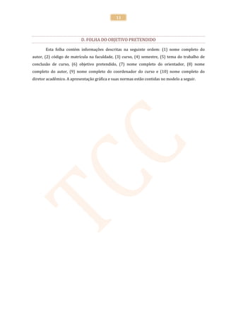 11




                          D. FOLHA DO OBJETIVO PRETENDIDO

       Esta folha contém informações descritas na seguinte ordem: (1) nome completo do
autor, (2) código de matrícula na faculdade, (3) curso, (4) semestre, (5) tema do trabalho de
conclusão de curso, (6) objetivo pretendido, (7) nome completo do orientador, (8) nome
completo do autor, (9) nome completo do coordenador do curso e (10) nome completo do
diretor acadêmico. A apresentação gráfica e suas normas estão contidas no modelo a seguir.
 