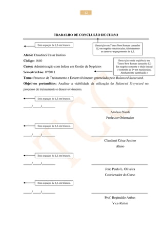 12




                        TRABALHO DE CONCLUSÃO DE CURSO


          Dois espaços de 1,5 em branco.            Descrição em Times New Roman tamanho
                                                    12, em negrito e maiúsculas. Alinhamento
                                                         ao centro e espaçamento de 1,5.
Aluno: Claudinei César Justino
Código: 1640                                                            Descrição nesta seqüência em
                                                                       Times New Roman tamanho 12.
Curso: Administração com ênfase em Gestão de Negócios                 Em negrito somente o título inicial
                                                                       e somente as 1as em maiúsculas.
Semestre/Ano: 8º/2011                                                     Alinhamento justificado e

Tema: Processo de Treinamento e Desenvolvimento gerenciado pelo Balanced Scorecard.
Objetivos pretendidos: Analisar a viabilidade da utilização do Balanced Scorecard no
processo de treinamento e desenvolvimento.

          Dois espaços de 1,5 em branco.


_____/_____/________                              __________________________________
                                                                 Antônio Nardi
                                                             Professor Orientador

          Dois espaços de 1,5 em branco.


_____/_____/________                              __________________________________
                                                            Claudinei César Justino
                                                                      Aluno

          Dois espaços de 1,5 em branco.


_____/_____/________                              __________________________________
                                                            João Paulo L. Oliveira
                                                            Coordenador do Curso

          Dois espaços de 1,5 em branco.


_____/_____/________                              __________________________________
                                                            Prof. Reginaldo Arthus
                                                                   Vice-Reitor
 