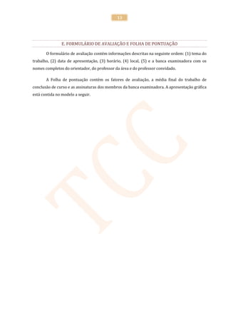 13




                E. FORMULÁRIO DE AVALIAÇÃO E FOLHA DE PONTUAÇÃO

       O formulário de avaliação contém informações descritas na seguinte ordem: (1) tema do
trabalho, (2) data de apresentação, (3) horário, (4) local, (5) e a banca examinadora com os
nomes completos do orientador, do professor da área e do professor convidado.

       A Folha de pontuação contém os fatores de avaliação, a média final do trabalho de
conclusão de curso e as assinaturas dos membros da banca examinadora. A apresentação gráfica
está contida no modelo a seguir.
 
