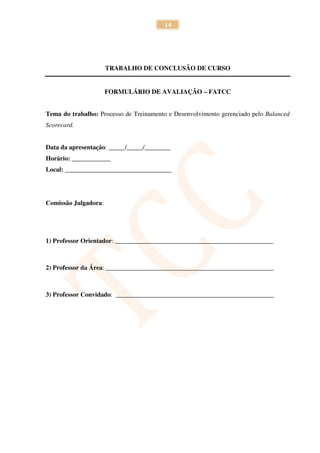 14




                      TRABALHO DE CONCLUSÃO DE CURSO


                      FORMULÁRIO DE AVALIAÇÃO – FATCC


Tema do trabalho: Processo de Treinamento e Desenvolvimento gerenciado pelo Balanced
Scorecard.


Data da apresentação: _____/_____/________
Horário: ____________
Local: _________________________________




Comissão Julgadora:




1) Professor Orientador: _________________________________________________



2) Professor da Área: ____________________________________________________



3) Professor Convidado: _________________________________________________
 