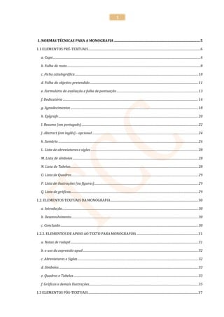 1




1. NORMAS TÉCNICAS PARA A MONOGRAFIA .................................................................................................... 5

1.1 ELEMENTOS PRÉ-TEXTUAIS ..................................................................................................................................................6

    a. Capa ................................................................................................................................................................................................ 6

    b. Folha de rosto ............................................................................................................................................................................. 8

    c. Ficha catalográfica ................................................................................................................................................................ 10

    d. Folha do objetivo pretendido ............................................................................................................................................. 11

    e. Formulário de avaliação e folha de pontuação .......................................................................................................... 13

    f. Dedicatória ................................................................................................................................................................................ 16

    g. Agradecimentos ...................................................................................................................................................................... 18

    h. Epígrafe ...................................................................................................................................................................................... 20

    I. Resumo (em português) ........................................................................................................................................................ 22

    J. Abstract (em inglês) - opcional .......................................................................................................................................... 24

    k. Sumário ...................................................................................................................................................................................... 26

    L. Lista de abreviaturas e siglas ............................................................................................................................................ 28

    M. Lista de símbolos ................................................................................................................................................................... 28

    N. Lista de Tabelas ...................................................................................................................................................................... 28

    O. Lista de Quadros ..................................................................................................................................................................... 29

    P. Lista de ilustrações (ou figuras) ....................................................................................................................................... 29

    Q. Lista de gráficos...................................................................................................................................................................... 29

1.2. ELEMENTOS TEXTUAIS DA MONOGRAFIA .................................................................................................................. 30

    a. Introdução ................................................................................................................................................................................. 30

    b. Desenvolvimento ..................................................................................................................................................................... 30

    c. Conclusão ................................................................................................................................................................................... 30

1.2.2. ELEMENTOS DE APOIO AO TEXTO PARA MONOGRAFIAS ................................................................................ 31

    a. Notas de rodapé ...................................................................................................................................................................... 31

    b. o uso da expressão apud ...................................................................................................................................................... 32

    c. Abreviaturas e Siglas ............................................................................................................................................................. 32

    d. Símbolos ..................................................................................................................................................................................... 33

    e. Quadros e Tabelas .................................................................................................................................................................. 33

    f. Gráficos e demais Ilustrações.............................................................................................................................................. 35

1.3 ELEMENTOS PÓS-TEXTUAIS ............................................................................................................................................... 37
 