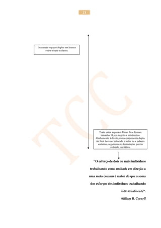 21




Dezessete espaços duplos em branco
       entre o topo e o texto.




                                                  Texto entre aspas em Times New Roman
                                                   tamanho 12, em negrito e minúsculas.
                                              Alinhamento à direita, com espaçamento duplo.
                                              Ao final deve ser colocado o autor ou a palavra
                                                anônimo, seguindo esta formatação, porém
                                                            redigido em itálico.




                                            “O esforço de dois ou mais indivíduos

                                          trabalhando como unidade em direção a

                                          uma meta comum é maior do que a soma

                                          dos esforços dos indivíduos trabalhando

                                                                     individualmente”.

                                                                     William B. Cornell
 
