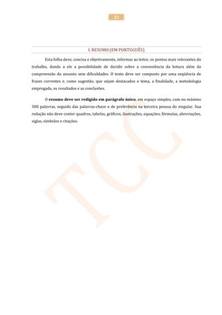 22




                                I. RESUMO (EM PORTUGUÊS)

        Esta folha deve, concisa e objetivamente, informar ao leitor, os pontos mais relevantes do
trabalho, dando a ele a possibilidade de decidir sobre a conveniência da leitura além da
compreensão do assunto sem dificuldades. O texto deve ser composto por uma seqüência de
frases correntes e, como sugestão, que sejam destacados o tema, a finalidade, a metodologia
empregada, os resultados e as conclusões.

        O resumo deve ser redigido em parágrafo único, em espaço simples, com no máximo
500 palavras, seguido das palavras-chave e de preferência na terceira pessoa do singular. Sua
redação não deve conter quadros, tabelas, gráficos, ilustrações, equações, fórmulas, abreviações,
siglas, símbolos e citações.
 