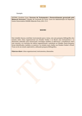 23



       Exemplo:

JUSTINO, Claudinei Cesar. Processo de Treinamento e Desenvolvimento gerenciado pelo
Balanced Scorecard. Trabalho de Conclusão de Curso. Curso de Administração de Empresas.
Centro Universitário UNISEB. Ribeirão Preto, 2011. 51 f.




                                           RESUMO




Este trabalho buscou contribuir teoricamente para o tema, com uma pesquisa bibliográfica dos
estudos sobre clima organizacional nos Estados Unidos e no Brasil, seus instrumentos e as
dimensões utilizadas para mensuração; investigou também as diferenças e semelhanças entre
este conceito e os conceitos de cultura organizacional e satisfação no trabalho. Nesta pesquisa,
foram identificados, também, os autores e os estudos mais citados nos Estados Unidos e Brasil.
Trata-se de um estudo exploratório, utilizando pesquisa bibliográfica.

Palavras-chave: clima organizacional, instrumentos, dimensões.
 