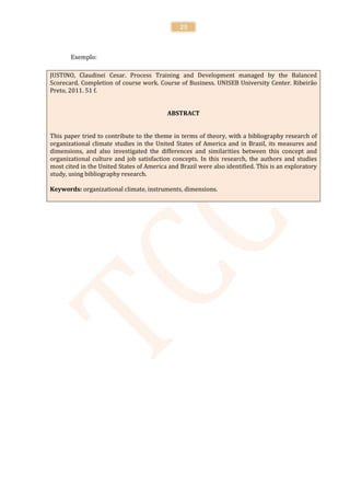 25



       Exemplo:

JUSTINO, Claudinei Cesar. Process Training and Development managed by the Balanced
Scorecard. Completion of course work. Course of Business. UNISEB University Center. Ribeirão
Preto, 2011. 51 f.


                                           ABSTRACT


This paper tried to contribute to the theme in terms of theory, with a bibliography research of
organizational climate studies in the United States of America and in Brazil, its measures and
dimensions, and also investigated the differences and similarities between this concept and
organizational culture and job satisfaction concepts. In this research, the authors and studies
most cited in the United States of America and Brazil were also identified. This is an exploratory
study, using bibliography research.

Keywords: organizational climate, instruments, dimensions.
 