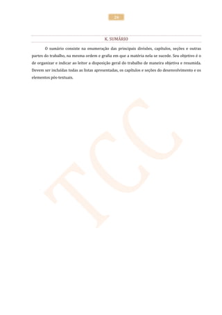 26




                                        K. SUMÁRIO

       O sumário consiste na enumeração das principais divisões, capítulos, seções e outras
partes do trabalho, na mesma ordem e grafia em que a matéria nela se sucede. Seu objetivo é o
de organizar e indicar ao leitor a disposição geral do trabalho de maneira objetiva e resumida.
Devem ser incluídas todas as listas apresentadas, os capítulos e seções do desenvolvimento e os
elementos pós-textuais.
 