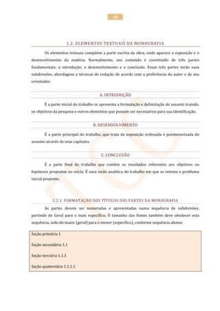 30




                    1.2. ELEMENTOS TEXTUAIS DA MONOGRAFIA

       Os elementos textuais compõem a parte escrita da obra, onde aparece a exposição e o
desenvolvimento da matéria. Normalmente, seu conteúdo é constituído de três partes
fundamentais: a introdução, o desenvolvimento e a conclusão. Essas três partes terão suas
subdivisões, abordagens e técnicas de redação de acordo com a preferência do autor e de seu
orientador.


                                       A. INTRODUÇÃO

       É a parte inicial do trabalho se apresenta a formulação e delimitação do assunto tratado,
os objetivos da pesquisa e outros elementos que possam ser necessários para sua identificação.


                                     B. DESENVOLVIMENTO

       É a parte principal do trabalho, que trata da exposição ordenada e pormenorizada do
assunto através de seus capítulos.


                                        C. CONCLUSÃO

       É a parte final do trabalho que contém os resultados referentes aos objetivos ou
hipóteses propostas no início. É uma visão analítica do trabalho em que se retoma o problema
inicial proposto.




              1.2.1. FORMATAÇÃO DOS TÍTULOS DAS PARTES DA MONOGRAFIA
       As partes devem ser numeradas e apresentadas numa sequência de subdivisões,
partindo do Geral para o mais específico. O tamanho das fontes também deve obedecer esta
sequência, indo do maior (geral) para o menor (específico), conforme sequência abaixo.

Seção primária 1

Seção secundária 1.1

Seção terciária 1.1.1

Seção quaternária 1.1.1.1
 