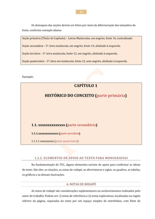 31



       Os destaques das seções devem ser feitos por meio da diferenciação dos tamanhos da
fonte, conforme exemplo abaixo.

Seção primária (Título do Capítulo) – Letras Maiúsculas, em negrito, fonte 16, centralizado

Seção secundária - 1ª. letra maiúscula, em negrito, fonte 14, alinhado à esquerda.

Seção terciária - 1ª. letra maiúscula, fonte 12, em negrito, alinhado à esquerda.

Seção quaternária - 1ª. letra em maiúscula, fonte 12, sem negrito, alinhado à esquerda.




Exemplo:


                                            CAPÍTULO 1

                   HISTÓRICO DO CONCEITO (parte primária)




       1.1. xxxxxxxxxxxxxx (parte secundária)

       1.1.1.xxxxxxxxxxxxx (parte terciária)

       1.1.1.1 xxxxxxxxxx (parte quaternária)




           1.2.2. ELEMENTOS DE APOIO AO TEXTO PARA MONOGRAFIAS

       Na fundamentação do TCC, alguns elementos servem de apoio para confirmar as ideias
do texto. São eles: as citações, as notas de rodapé, as abreviaturas e siglas, os quadros, as tabelas,
os gráficos e as demais ilustrações.


                                       A. NOTAS DE RODAPÉ

       As notas de rodapé são considerações suplementares ou esclarecimentos realizados pelo
autor do trabalho. Podem ser: i) notas de referência e ii) notas explicativas, localizadas na região
inferior da página, separadas do texto por um espaço simples de entrelinhas, com filete de
 