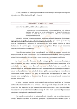 35



       Ao final da inclusão de todos os quadros e tabelas, uma lista pré-textual para cada tipo de
objeto deve ser elaborada, inserida após o Sumário.




                            F. GRÁFICOS E DEMAIS ILUSTRAÇÕES

       Cervo e Bervian (2002, p. 153) definem gráficos como

                        ... representações visuais de categorias, variáveis e tendências, cuja leitura é
                        orientada, mais pelas curvas do que pelos números. [...] são, preferencialmente,
                        montados a partir dos dados de tabelas e podem ser apresentados
                        conjuntamente com estas.

       Ilustrações são todas as figuras, desenhos, rascunhos, esquemas diagramas, fluxogramas,
organogramas, fotografias, mapas e demais imagens do trabalho, que servem para elucidar,
explicar, complementar e simplificar o entendimento do texto. Apesar também de serem
ilustrações e de servirem para o mesmo propósito, os gráficos devem ter um tratamento
diferenciado, como será visto a seguir.

       Um gráfico ou qualquer outra ilustração pode ser incluído a qualquer momento no
desenvolvimento da obra. Sua indicação deve ocorrer diretamente no texto, fazendo parte de
uma afirmação ou isolada entre parênteses, assim como ocorre com os quadros e tabelas.

       As demais ilustrações devem ser alocadas entre parágrafos (nunca entre linhas), sem
texto corrente aos seus lados e próximos do trecho ao qual fazem referência. Eles devem estar
centralizados na página e com disposição de texto alinhada. Todas as ilustrações do
desenvolvimento da obra devem se enquadrar nas margens adotadas, não podendo ultrapassá-
las em nenhuma hipótese. Caso a inclusão de um gráfico, ou outro tipo de ilustração seja
indispensável para o trabalho e não possa ser reduzida aos padrões citados, ela poderá ser
incluída como um Apêndice ou Anexo ao final da obra, sem necessariamente obedecer as
margens configuradas.

       Os textos e números inseridos tanto nos gráficos e nas ilustrações devem ser redigidos
em Times New Roman tamanho 10 na cor preta e com espaçamento simples. Cores de fundo são
facultativas, mas sua utilização deve ser moderada. Os demais detalhes estéticos como bordas,
linhas e outros aspectos de formatação ficam a cargo do autor, desde que esta configuração seja
mantida em todos os quadros e tabelas do trabalho.

       Uma legenda correspondente ao gráfico ou demais ilustrações deve ser obrigatoriamente
indicada. A legenda de ambos os casos deve apresentar o número sequencial dentro da obra, o
 
