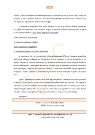36



título e a fonte. Ela deve ser alocada sempre abaixo do objeto, seja um gráfico ou uma ilustração
qualquer, e nunca pode vir separada. Seu alinhamento também é centralizado, sem recuos ou
tabulações e o espaçamento de seu texto é simples.

         A numeração da legenda deve seguir a ordem em que os gráficos ou demais ilustrações
são apresentados no texto, com sequência própria e contínua, independente dos títulos de parte
ou das páginas da obra. Assim, temos 4 tipos de numeração:

a)uma numeração para quadros,

b) uma numeração para tabelas,

c)uma numeração para gráficos

d) uma numeração para as demais ilustrações.

         A numeração deve ser sempre precedida pela palavra Gráfico ou Ilustração através de
algarismos arábicos, redigidos em Times New Roman tamanho 10, letras minúsculas e em
negrito. Os gráficos e demais ilustrações dos Apêndices e Anexos não fazem parte da sequência
do desenvolvimento e não devem apresentar qualquer tipo de numeração. O título da legenda
vem logo depois, separado por um traço simples. O texto deve ser breve, porém explicativo,
redigido na mesma formatação, indicando se possível o tipo de ilustração ou gráfico de que se
trata.

         Após a legenda propriamente dita, deve ser acrescentada a fonte de onde foi adquirido o
Gráfico ou a Ilustração, de acordo com as orientações apresentadas nas citações. Caso o próprio
autor tenha elaborado o objeto, deve redigir “elaboração própria”, mas não é necessário indicar
esta informação. A fonte deve ser alocada uma linha abaixo da legenda, em Times New Roman
tamanho 10, mas sem negrito, com espaçamento simples e alinhamento centralizado.

         Exemplos:


                                Gráfico 1 - Curva de demanda e oferta
                                       FONTE: elaboração própria, 2010.




                     Figura 1 - Fotografia do quadro de Cândido Portinari - O Café
                                       FONTE: VESENTINI, 1995, p. 211
 