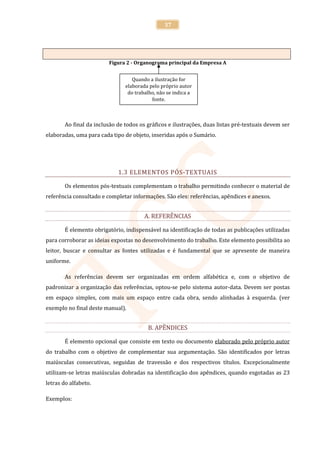 37




                         Figura 2 - Organograma principal da Empresa A


                                   Quando a ilustração for
                                elaborada pelo próprio autor
                                 do trabalho, não se indica a
                                           fonte.



        Ao final da inclusão de todos os gráficos e ilustrações, duas listas pré-textuais devem ser
elaboradas, uma para cada tipo de objeto, inseridas após o Sumário.




                             1.3 ELEMENTOS PÓS-TEXTUAIS

        Os elementos pós-textuais complementam o trabalho permitindo conhecer o material de
referência consultado e completar informações. São eles: referências, apêndices e anexos.


                                        A. REFERÊNCIAS

        É elemento obrigatório, indispensável na identificação de todas as publicações utilizadas
para corroborar as ideias expostas no desenvolvimento do trabalho. Este elemento possibilita ao
leitor, buscar e consultar as fontes utilizadas e é fundamental que se apresente de maneira
uniforme.

        As referências devem ser organizadas em ordem alfabética e, com o objetivo de
padronizar a organização das referências, optou-se pelo sistema autor-data. Devem ser postas
em espaço simples, com mais um espaço entre cada obra, sendo alinhadas à esquerda. (ver
exemplo no final deste manual).


                                         B. APÊNDICES

        É elemento opcional que consiste em texto ou documento elaborado pelo próprio autor
do trabalho com o objetivo de complementar sua argumentação. São identificados por letras
maiúsculas consecutivas, seguidas de travessão e dos respectivos títulos. Excepcionalmente
utilizam-se letras maiúsculas dobradas na identificação dos apêndices, quando esgotadas as 23
letras do alfabeto.

Exemplos:
 