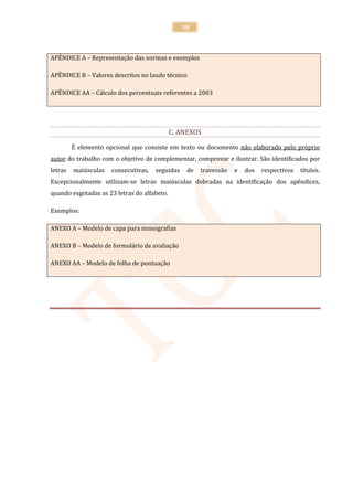38



APÊNDICE A – Representação das normas e exemplos

APÊNDICE B – Valores descritos no laudo técnico

APÊNDICE AA – Cálculo dos percentuais referentes a 2003




                                             C. ANEXOS

         É elemento opcional que consiste em texto ou documento não elaborado pelo próprio
autor do trabalho com o objetivo de complementar, comprovar e ilustrar. São identificados por
letras   maiúsculas   consecutivas,   seguidas    de   travessão   e   dos   respectivos   títulos.
Excepcionalmente utilizam-se letras maiúsculas dobradas na identificação dos apêndices,
quando esgotadas as 23 letras do alfabeto.

Exemplos:

ANEXO A – Modelo de capa para monografias

ANEXO B – Modelo de formulário de avaliação

ANEXO AA – Modelo de folha de pontuação
 