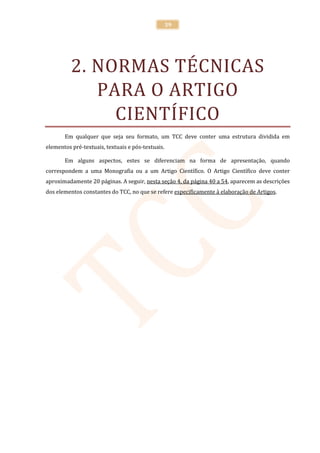39




          2. NORMAS TÉCNICAS
             PARA O ARTIGO
               CIENTÍFICO
       Em qualquer que seja seu formato, um TCC deve conter uma estrutura dividida em
elementos pré-textuais, textuais e pós-textuais.

       Em alguns aspectos, estes se diferenciam na forma de apresentação, quando
correspondem a uma Monografia ou a um Artigo Científico. O Artigo Científico deve conter
aproximadamente 20 páginas. A seguir, nesta seção 4, da página 40 a 54, aparecem as descrições
dos elementos constantes do TCC, no que se refere especificamente à elaboração de Artigos.
 