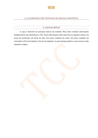 40




             2.1 ELEMENTOS PRÉ-TEXTUAIS DO ARTIGO CIENTÍFICO



                                     A. CAPA DO ARTIGO

       A capa é elemento de proteção externa do trabalho. Nela estão contidas informações
indispensáveis que identificam o TCC. Essas informações estão descritas na seguinte ordem: (1)
nome da instituição, (2) título da obra, (3) nome completo do autor, (4) nome completo do
orientador, (5) local (cidade) e (6) ano de depósito. A apresentação gráfica e suas normas estão
expostas a seguir.
 