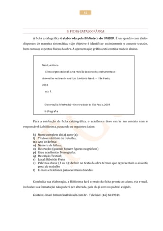 42




                                 B. FICHA CATALOGRÁFICA

       A ficha catalográfica é elaborada pela Biblioteca do UNISEB. É um quadro com dados
dispostos de maneira sistemática, cujo objetivo é identificar sucintamente o assunto tratado,
bem como os aspectos físicos da obra. A apresentação gráfica está contida modelo abaixo.




       Para a confecção da ficha catalográfica, o acadêmico deve entrar em contato com o
responsável da biblioteca, passando os seguintes dados:

       k) Nome completo do(a) autor(a);
       l) Título e subtítulo do trabalho;
       m) Ano de defesa;
       n) Número de folhas;
       o) Ilustração; (quando houver figuras ou gráficos)
       p) Grau acadêmico: Monografia;
       q) Descrição Textual;
       r) Local: Ribeirão Preto
       s) Palavras-chave (3 ou 4); definir no texto da obra termos que representam o assunto
          geral do trabalho
       t) E-mails e telefones para eventuais dúvidas


       Concluída sua elaboração, a Biblioteca fará o envio da ficha pronta ao aluno, via e-mail,
inclusive sua formatação não poderá ser alterada, pois ela já vem no padrão exigido.

       Contato: email: biblioteca@uniseb.com.br - Telefone: (16) 6039844
 