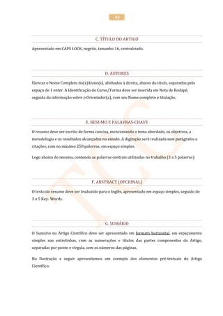 43




                                    C. TÍTULO DO ARTIGO

Apresentado em CAPS LOCK, negrito, tamanho 16, centralizado.




                                         D. AUTORES

Elencar o Nome Completo do(s)Aluno(s), alinhados à direita, abaixo do título, separados pelo
espaço de 1 enter. A Identificação do Curso/Turma deve ser inserida em Nota de Rodapé,
seguida da informação sobre o Orientador(a), com seu Nome completo e titulação.




                              E. RESUMO E PALAVRAS-CHAVE

O resumo deve ser escrito de forma concisa, mencionando o tema abordado, os objetivos, a
metodologia e os resultados alcançados no estudo. A digitação será realizada sem parágrafos e
citações, com no máximo 250 palavras, em espaço simples.

Logo abaixo do resumo, contendo as palavras centrais utilizadas no trabalho (3 a 5 palavras).




                                 F. ABSTRACT (OPCIONAL)

O texto do resumo deve ser traduzido para o Inglês, apresentado em espaço simples, seguido de
3 a 5 Key- Words.




                                         G. SUMÁRIO

O Sumário no Artigo Científico deve ser apresentado em formato horizontal, em espaçamento
simples nas entrelinhas, com as numerações e títulos das partes componentes do Artigo,
separadas por ponto e vírgula, sem os números das páginas.

Na Ilustração a seguir apresentamos um exemplo dos elementos pré-textuais do Artigo
Científico.
 