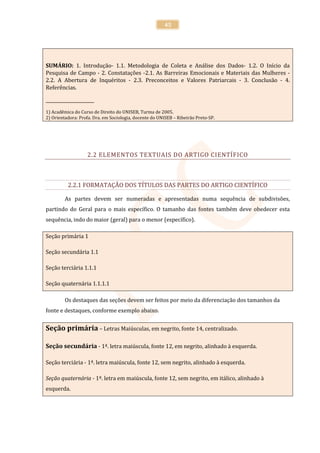 45




SUMÁRIO: 1. Introdução- 1.1. Metodologia de Coleta e Análise dos Dados- 1.2. O Início da
Pesquisa de Campo - 2. Constatações -2.1. As Barreiras Emocionais e Materiais das Mulheres -
2.2. A Abertura de Inquéritos - 2.3. Preconceitos e Valores Patriarcais - 3. Conclusão - 4.
Referências.

______________________
1) Acadêmica do Curso de Direito do UNISEB, Turma de 2005.
2) Orientadora: Profa. Dra. em Sociologia, docente do UNISEB – Ribeirão Preto-SP.




                   2.2 ELEMENTOS TEXTUAIS DO ARTIGO CIENTÍFICO



          2.2.1 FORMATAÇÃO DOS TÍTULOS DAS PARTES DO ARTIGO CIENTÍFICO

         As partes devem ser numeradas e apresentadas numa sequência de subdivisões,
partindo do Geral para o mais específico. O tamanho das fontes também deve obedecer esta
sequência, indo do maior (geral) para o menor (específico).

Seção primária 1

Seção secundária 1.1

Seção terciária 1.1.1

Seção quaternária 1.1.1.1

         Os destaques das seções devem ser feitos por meio da diferenciação dos tamanhos da
fonte e destaques, conforme exemplo abaixo.


Seção primária – Letras Maiúsculas, em negrito, fonte 14, centralizado.

Seção secundária - 1ª. letra maiúscula, fonte 12, em negrito, alinhado à esquerda.

Seção terciária - 1ª. letra maiúscula, fonte 12, sem negrito, alinhado à esquerda.

Seção quaternária - 1ª. letra em maiúscula, fonte 12, sem negrito, em itálico, alinhado à
esquerda.
 