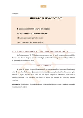 46



Exemplo:


                            TÍTULO DO ARTIGO CIENTÍFICO



       1. xxxxxxxxxxxxxxx (parte primária)

       1.1. xxxxxxxxxxxxxx ( parte secundária)

       1.1.1.xxxxxxxxxxxxx (parte terciária)

       1.1.1.1 xxxxxxxxxx (parte quaternária)




2.2.2. ELEMENTOS DE APOIO AO TEXTO PARA ARTIGOS CIENTÍFICOS

       Na fundamentação do TCC, alguns elementos servem de apoio para confirmar as ideias
do texto. São eles: as citações, as notas de rodapé, as abreviaturas e siglas, os quadros, as tabelas,
os gráficos e as demais ilustrações.


                                       A. NOTAS DE RODAPÉ

       As notas de rodapé são considerações suplementares ou esclarecimentos realizados pelo
autor do trabalho. Podem ser: i) notas de referência e ii) notas explicativas, localizadas na região
inferior da página, separadas do texto por um espaço simples de entrelinhas, com filete de
aproximadamente 3 cm, digitadas com fonte 10 dentro das margens e a partir da margem
esquerda.

Importante: Utilizamos o sistema autor-data para as citações no texto e o sistema numérico,
para notas explicativas.
 